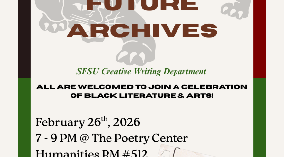 100 Years of Black History. Celebrating Black Future Archives. SFSU Creative Writing Department. All are welcome to join a celebration of black literature and arts! February 26th, 2026, 7 - 9 p.m. @ the Poetry Center Humanities room 512. Archive tribute, readings, open mic, community. 